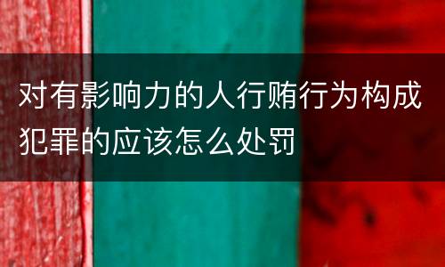 对有影响力的人行贿行为构成犯罪的应该怎么处罚