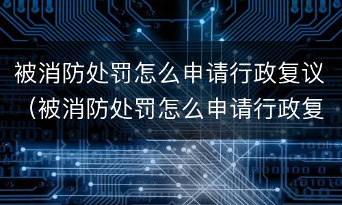 被消防处罚怎么申请行政复议（被消防处罚怎么申请行政复议流程）