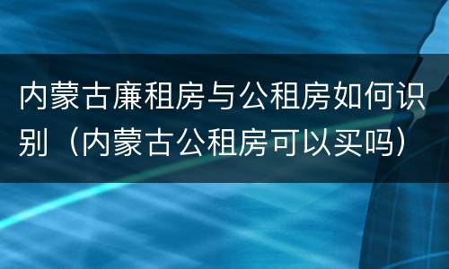内蒙古廉租房与公租房如何识别（内蒙古公租房可以买吗）