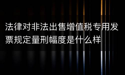 法律对非法出售增值税专用发票规定量刑幅度是什么样