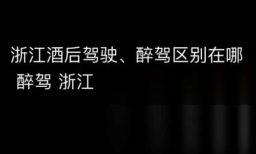浙江酒后驾驶、醉驾区别在哪 醉驾 浙江