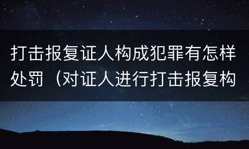 打击报复证人构成犯罪有怎样处罚（对证人进行打击报复构成什么罪）