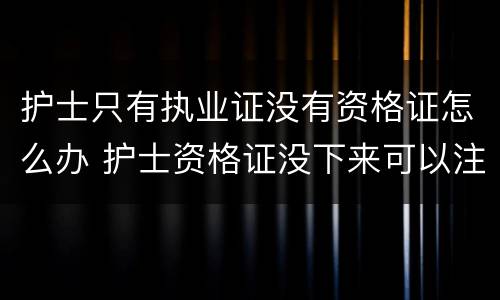 护士只有执业证没有资格证怎么办 护士资格证没下来可以注册执业证吗