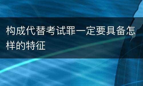 构成代替考试罪一定要具备怎样的特征