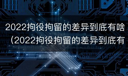 2022拘役拘留的差异到底有啥（2022拘役拘留的差异到底有啥不同）