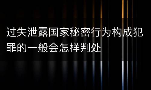 过失泄露国家秘密行为构成犯罪的一般会怎样判处