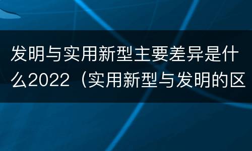发明与实用新型主要差异是什么2022（实用新型与发明的区别）