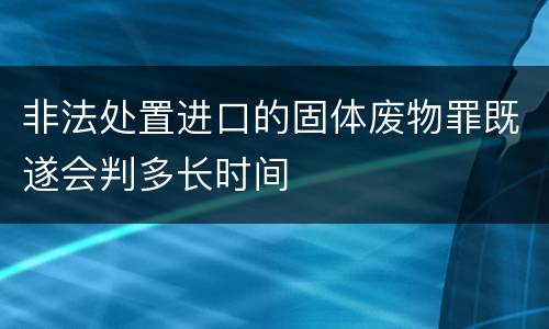 非法处置进口的固体废物罪既遂会判多长时间