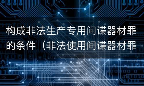 构成非法生产专用间谍器材罪的条件（非法使用间谍器材罪量刑标准）