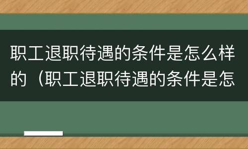 职工退职待遇的条件是怎么样的（职工退职待遇的条件是怎么样的呢）