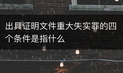 出具证明文件重大失实罪的四个条件是指什么