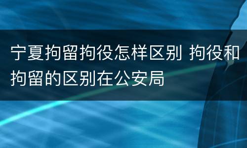 宁夏拘留拘役怎样区别 拘役和拘留的区别在公安局