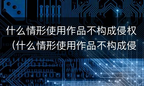什么情形使用作品不构成侵权（什么情形使用作品不构成侵权案件）