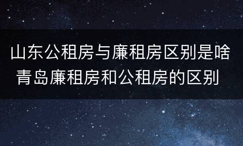 山东公租房与廉租房区别是啥 青岛廉租房和公租房的区别