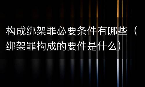 构成绑架罪必要条件有哪些（绑架罪构成的要件是什么）
