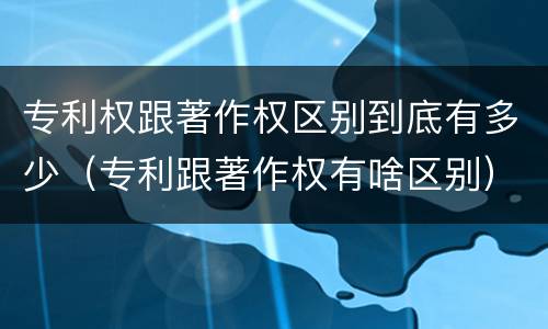 专利权跟著作权区别到底有多少（专利跟著作权有啥区别）