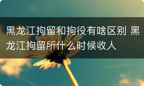 黑龙江拘留和拘役有啥区别 黑龙江拘留所什么时候收人