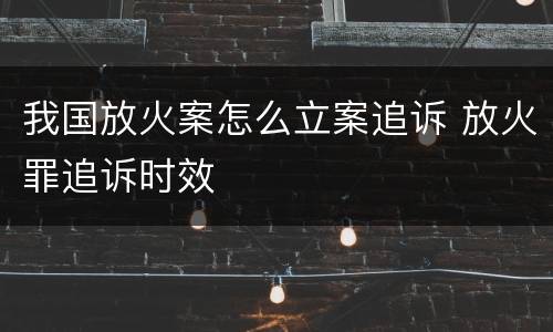 我国放火案怎么立案追诉 放火罪追诉时效