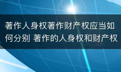 著作人身权著作财产权应当如何分别 著作的人身权和财产权