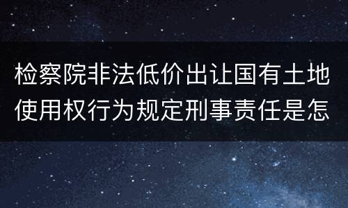 检察院非法低价出让国有土地使用权行为规定刑事责任是怎样