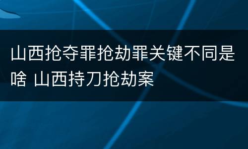 山西抢夺罪抢劫罪关键不同是啥 山西持刀抢劫案