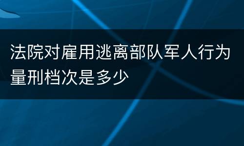 法院对雇用逃离部队军人行为量刑档次是多少