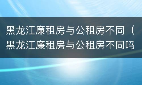 黑龙江廉租房与公租房不同（黑龙江廉租房与公租房不同吗）
