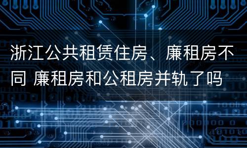 浙江公共租赁住房、廉租房不同 廉租房和公租房并轨了吗