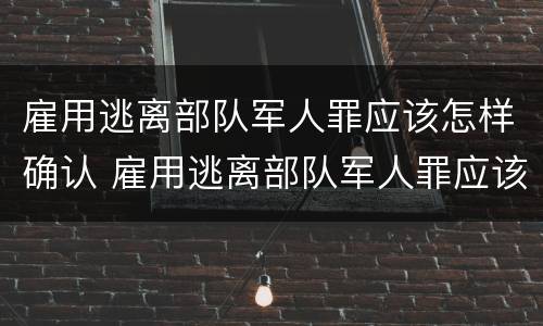 雇用逃离部队军人罪应该怎样确认 雇用逃离部队军人罪应该怎样确认呢