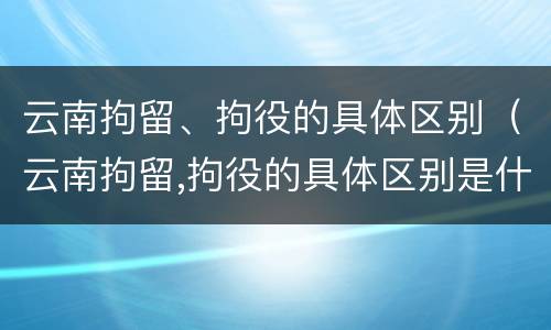 云南拘留、拘役的具体区别（云南拘留,拘役的具体区别是什么）