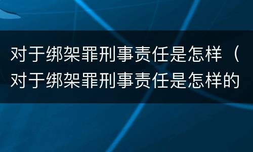 对于绑架罪刑事责任是怎样（对于绑架罪刑事责任是怎样的）
