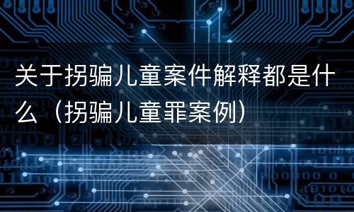 关于拐骗儿童案件解释都是什么（拐骗儿童罪案例）