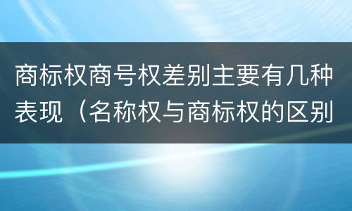 商标权商号权差别主要有几种表现（名称权与商标权的区别）