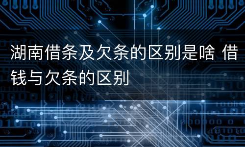 湖南借条及欠条的区别是啥 借钱与欠条的区别