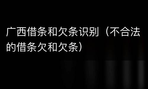 广西借条和欠条识别（不合法的借条欠和欠条）