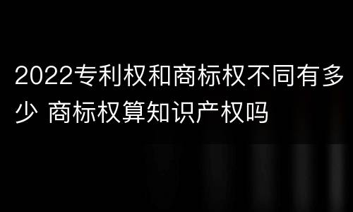 2022专利权和商标权不同有多少 商标权算知识产权吗