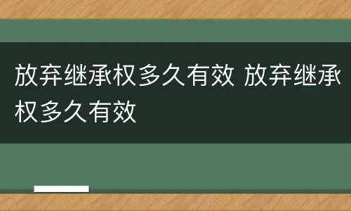 放弃继承权多久有效 放弃继承权多久有效