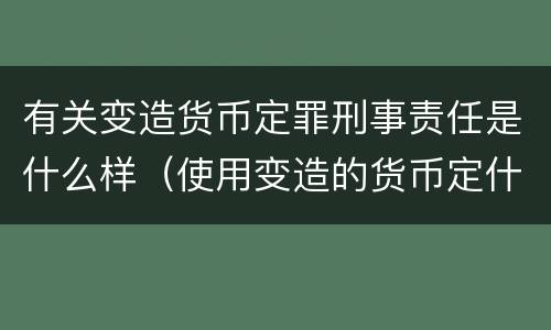有关变造货币定罪刑事责任是什么样（使用变造的货币定什么罪）