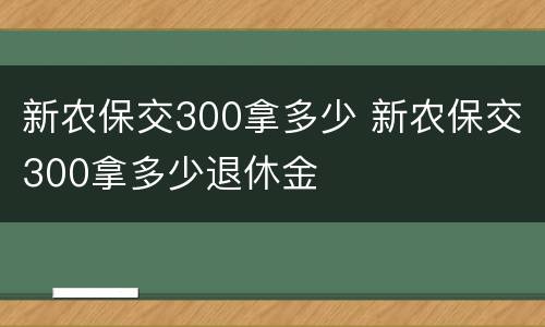 新农保交300拿多少 新农保交300拿多少退休金