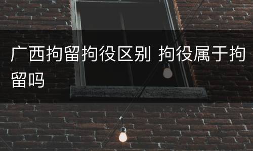 广西拘留拘役区别 拘役属于拘留吗