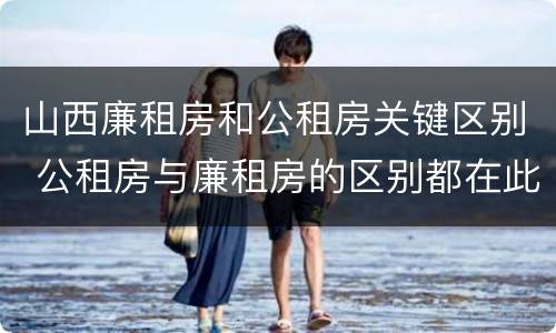山西廉租房和公租房关键区别 公租房与廉租房的区别都在此,别再搞错了!