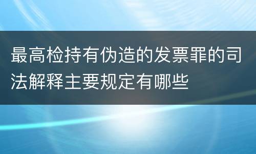 最高检持有伪造的发票罪的司法解释主要规定有哪些