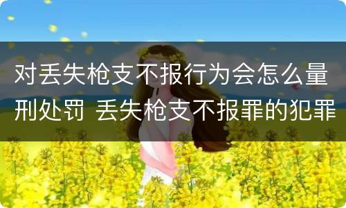 对丢失枪支不报行为会怎么量刑处罚 丢失枪支不报罪的犯罪主体只能是什么