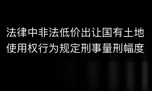 法律中非法低价出让国有土地使用权行为规定刑事量刑幅度是多少