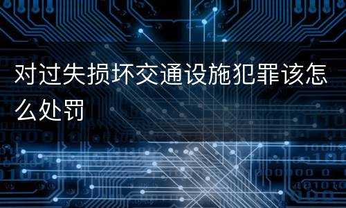 对过失损坏交通设施犯罪该怎么处罚