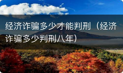 经济诈骗多少才能判刑（经济诈骗多少判刑八年）