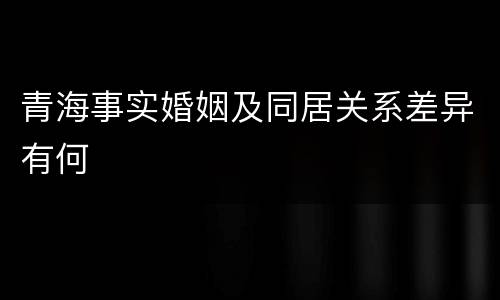 青海事实婚姻及同居关系差异有何