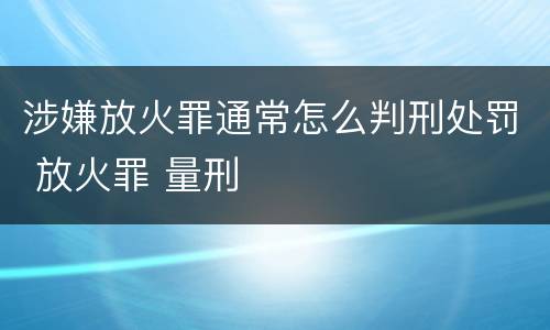 涉嫌放火罪通常怎么判刑处罚 放火罪 量刑