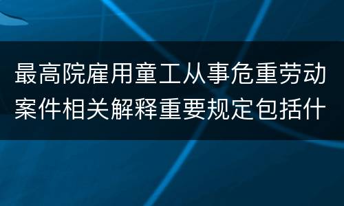 最高院雇用童工从事危重劳动案件相关解释重要规定包括什么