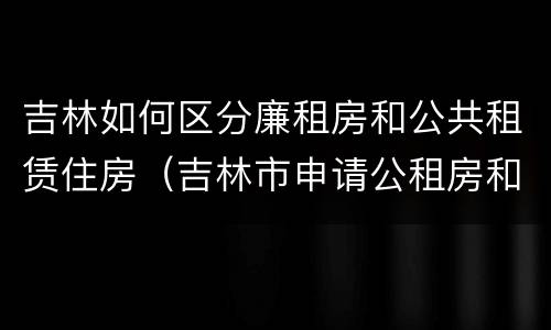 吉林如何区分廉租房和公共租赁住房（吉林市申请公租房和廉租房的条件）